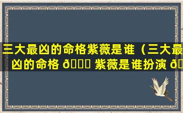 三大最凶的命格紫薇是谁（三大最凶的命格 🐟 紫薇是谁扮演 🌳 的）